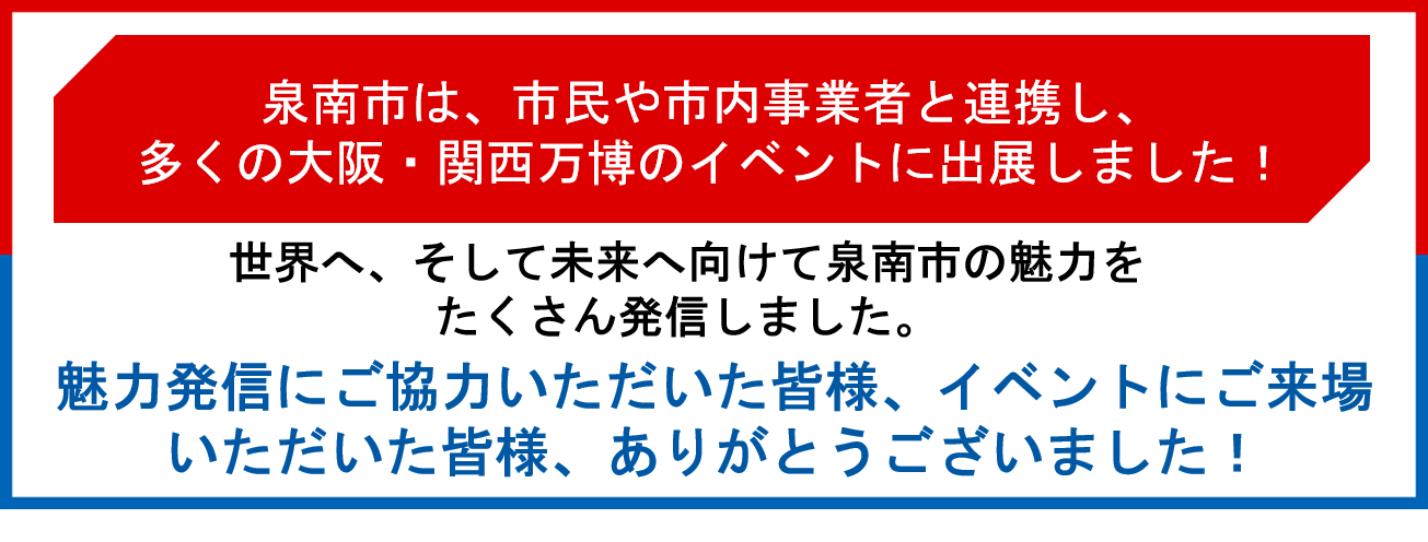 泉南市は、市民や市内事業者と連携し、多くの大阪・関西万博のイベントに出展しました!世界へ、そして未来に向けて泉南市の魅力をたくさん発信しました。魅力発信にご協力いただいた皆様、イベントにご来場いただいた皆様、ありがとうございました!