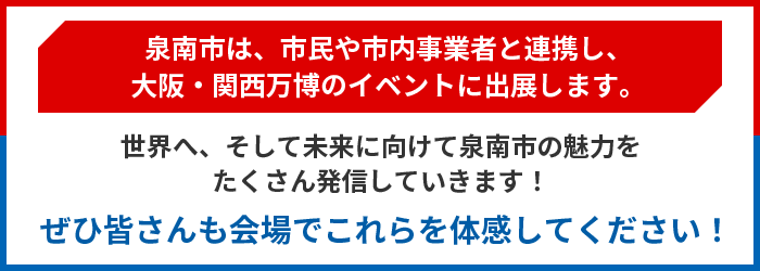泉南市は、市民や市内事業者と連携し、大阪・関西万博のイベントに出展します。世界へ、そして未来に向けて泉南市の魅力をたくさん発信していきます！ぜひ皆さんも会場でこれらを体感してください！